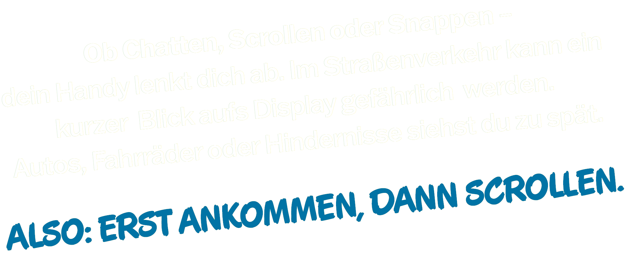 Ob Chatten, Scrollen oder Snappen – dein Handy lenkt dich ab. Im Straßenverkehr kann ein kurzer Blick aufs Display gefährlich werden. Autos, Fahrräder oder Hindernisse siehst du zu spät. ALSO: ERST ANKOMMEN, DANN SCROLLEN.